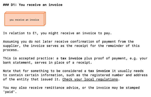 There's an orange square (copied from a process flow diagram) labelled 'you receive an invoice', then the text: In relation to E1, you might receive an invoice to pay. Assuming you do not later receive confirmation of payment from the supplier, the invoice serves as the receipt for the remainder of this process. This is accepted practice: a tax invoice plus proof of payment, e.g. your bank statement, serves in place of a receipt. Note that for something to be considered a tax invoice it usually needs to contain certain information, such as the registered number and address of the entity that issued it. Check your local regulations. You may also receive remittance advice, or the invoice may be stamped 'paid'.